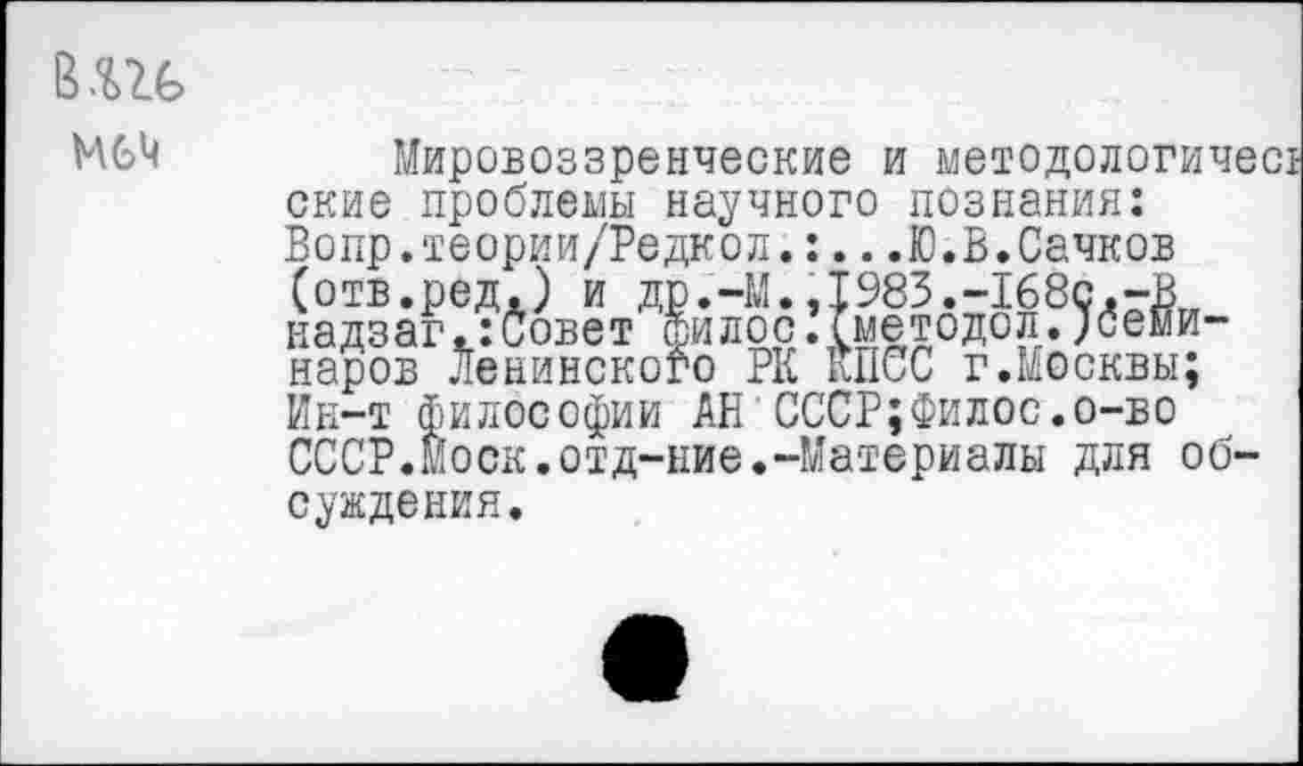 ﻿М6М
Мировоззренческие и методологичс ские проблемы научного познания: Вопр.теории/Редкол.:...Ю.В.Сачков (отв.ред.) и др.-М.,1983.-168с,-В надзаг.:совет Филос.(методел.;семи-наров Ленинского РК КПСС г.Москвы; Ин-т философии АН СССР;Филос.о-во СССР.Моск.отд-ние.-Материалы для обсуждения.